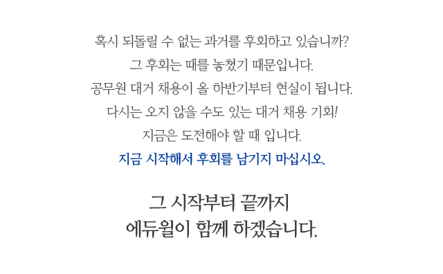 혹시 되돌릴 수 없는 과거를 후회하고 있습니까? 그 후회는 때를 놓쳤기 때문입니다. 공무원 대거 채용이 올 하반기부터 현실이 됩니다. 다시는 오지 않을 수도 있는 대거 채용 기회! 지금은 도전해야 할 때 입니다. 지금 시작해서 후회를 남기지 마십시오.