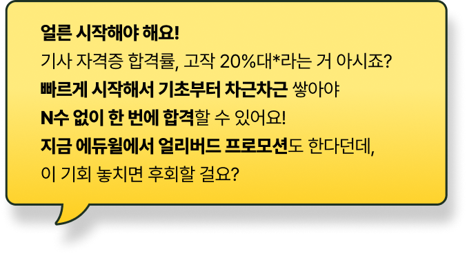 얼른 시작해야 해요! 기사 자격증 합격률, 고작 20%대*라는 거 아시죠? 빠르게 시작해서 기초부터 차근차근 쌓아야 N수 없이 한 번에 합격할 수 있어요! 지금 에듀윌에서 얼리버드 프로모션도 한다던데, 이 기회 놓치면 후회할 걸요?